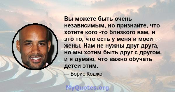 Вы можете быть очень независимым, но признайте, что хотите кого -то близкого вам, и это то, что есть у меня и моей жены. Нам не нужны друг друга, но мы хотим быть друг с другом, и я думаю, что важно обучать детей этим.