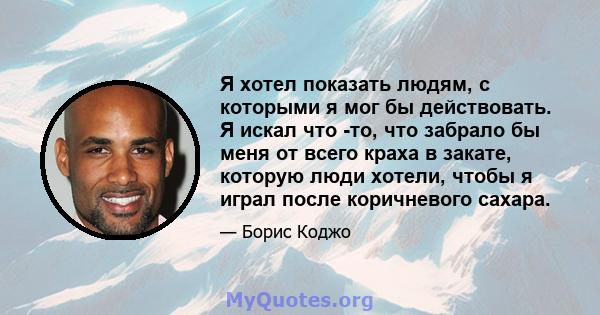 Я хотел показать людям, с которыми я мог бы действовать. Я искал что -то, что забрало бы меня от всего краха в закате, которую люди хотели, чтобы я играл после коричневого сахара.