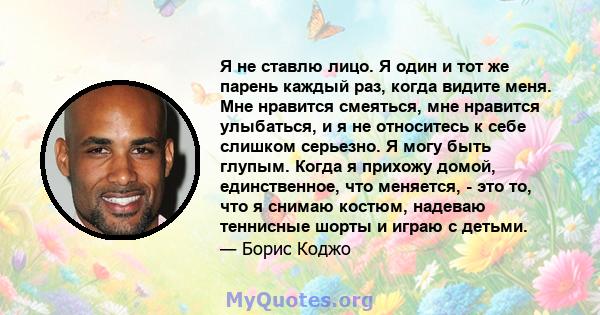 Я не ставлю лицо. Я один и тот же парень каждый раз, когда видите меня. Мне нравится смеяться, мне нравится улыбаться, и я не относитесь к себе слишком серьезно. Я могу быть глупым. Когда я прихожу домой, единственное,