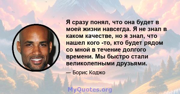 Я сразу понял, что она будет в моей жизни навсегда. Я не знал в каком качестве, но я знал, что нашел кого -то, кто будет рядом со мной в течение долгого времени. Мы быстро стали великолепными друзьями.