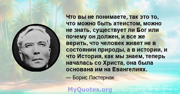 Что вы не понимаете, так это то, что можно быть атеистом, можно не знать, существует ли Бог или почему он должен, и все же верить, что человек живет не в состоянии природы, а в истории, и что История, как мы знаем,