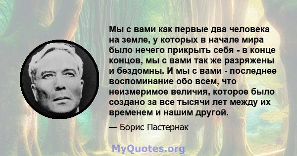 Мы с вами как первые два человека на земле, у которых в начале мира было нечего прикрыть себя - в конце концов, мы с вами так же разряжены и бездомны. И мы с вами - последнее воспоминание обо всем, что неизмеримое