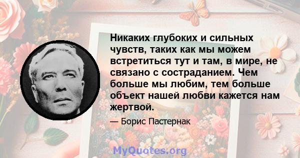 Никаких глубоких и сильных чувств, таких как мы можем встретиться тут и там, в мире, не связано с состраданием. Чем больше мы любим, тем больше объект нашей любви кажется нам жертвой.