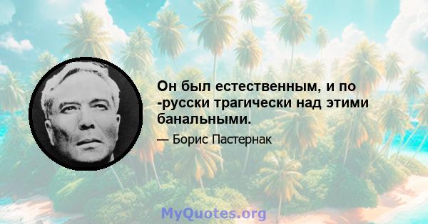 Он был естественным, и по -русски трагически над этими банальными.