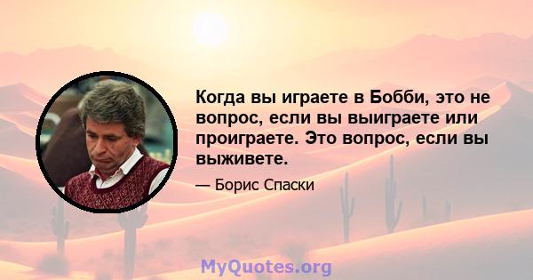 Когда вы играете в Бобби, это не вопрос, если вы выиграете или проиграете. Это вопрос, если вы выживете.