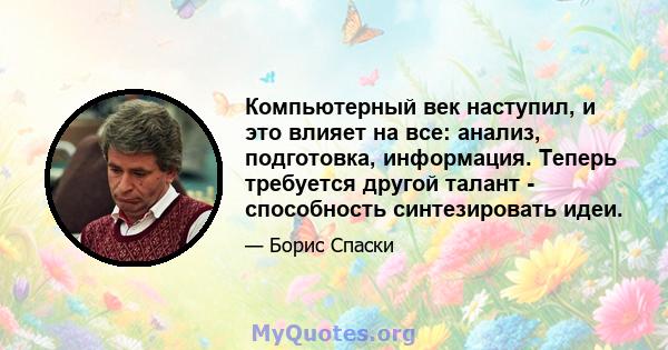 Компьютерный век наступил, и это влияет на все: анализ, подготовка, информация. Теперь требуется другой талант - способность синтезировать идеи.