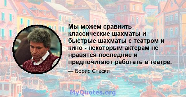 Мы можем сравнить классические шахматы и быстрые шахматы с театром и кино - некоторым актерам не нравятся последние и предпочитают работать в театре.