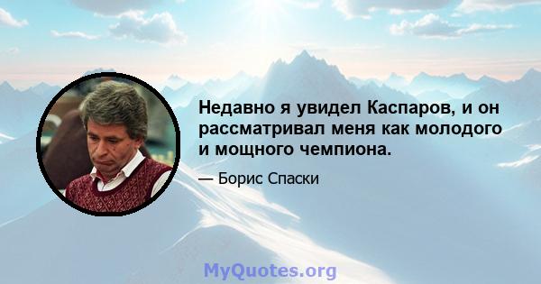 Недавно я увидел Каспаров, и он рассматривал меня как молодого и мощного чемпиона.