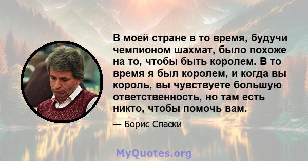 В моей стране в то время, будучи чемпионом шахмат, было похоже на то, чтобы быть королем. В то время я был королем, и когда вы король, вы чувствуете большую ответственность, но там есть никто, чтобы помочь вам.