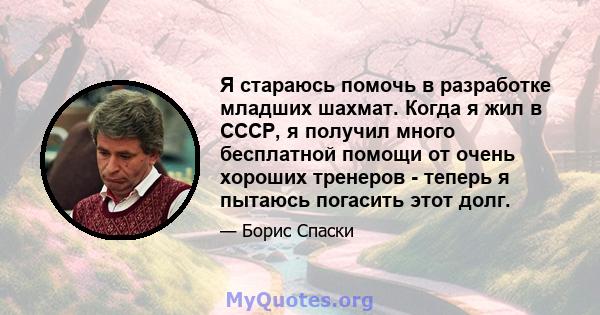 Я стараюсь помочь в разработке младших шахмат. Когда я жил в СССР, я получил много бесплатной помощи от очень хороших тренеров - теперь я пытаюсь погасить этот долг.