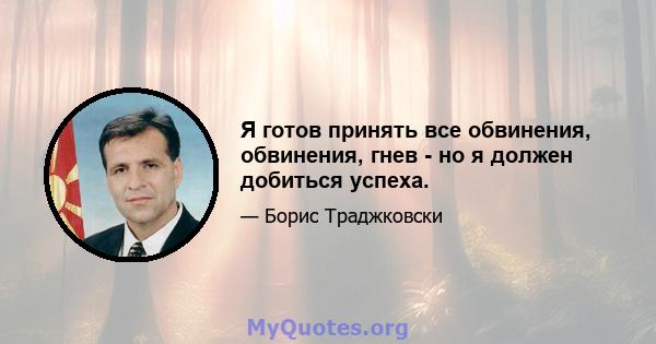 Я готов принять все обвинения, обвинения, гнев - но я должен добиться успеха.