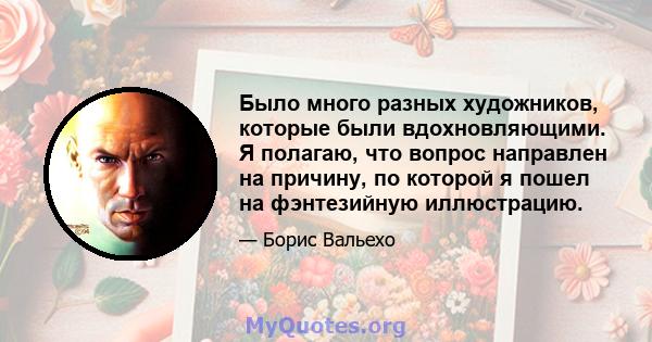 Было много разных художников, которые были вдохновляющими. Я полагаю, что вопрос направлен на причину, по которой я пошел на фэнтезийную иллюстрацию.