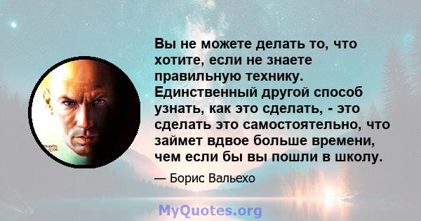 Вы не можете делать то, что хотите, если не знаете правильную технику. Единственный другой способ узнать, как это сделать, - это сделать это самостоятельно, что займет вдвое больше времени, чем если бы вы пошли в школу.