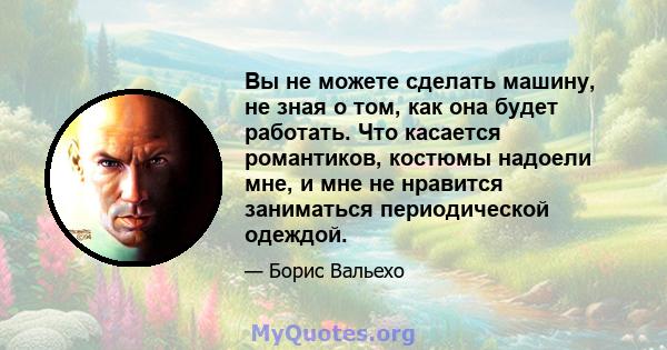 Вы не можете сделать машину, не зная о том, как она будет работать. Что касается романтиков, костюмы надоели мне, и мне не нравится заниматься периодической одеждой.