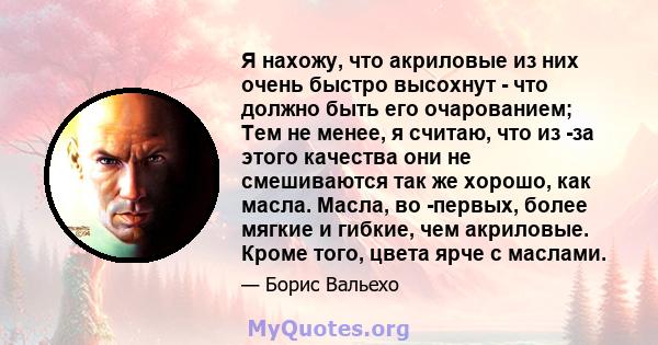 Я нахожу, что акриловые из них очень быстро высохнут - что должно быть его очарованием; Тем не менее, я считаю, что из -за этого качества они не смешиваются так же хорошо, как масла. Масла, во -первых, более мягкие и