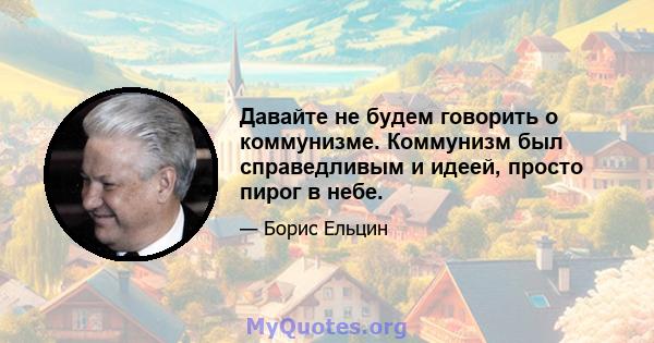 Давайте не будем говорить о коммунизме. Коммунизм был справедливым и идеей, просто пирог в небе.