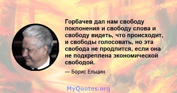 Горбачев дал нам свободу поклонения и свободу слова и свободу видеть, что происходит, и свободы голосовать, но эта свобода не продлится, если она не подкреплена экономической свободой.