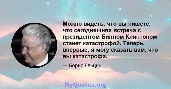 Можно видеть, что вы пишете, что сегодняшняя встреча с президентом Биллом Клинтоном станет катастрофой. Теперь, впервые, я могу сказать вам, что вы катастрофа.