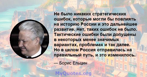 Не было никаких стратегических ошибок, которые могли бы повлиять на историю России и это дальнейшее развитие. Нет, таких ошибок не было. Тактические ошибки были допущены в некоторых менее значимых вариантах, проблемах и 