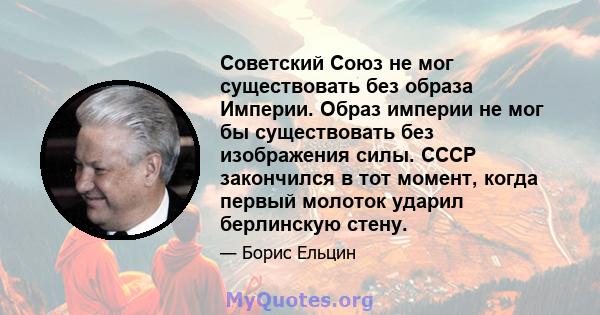 Советский Союз не мог существовать без образа Империи. Образ империи не мог бы существовать без изображения силы. СССР закончился в тот момент, когда первый молоток ударил берлинскую стену.