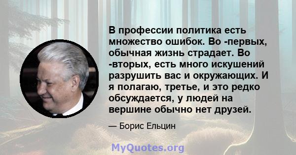 В профессии политика есть множество ошибок. Во -первых, обычная жизнь страдает. Во -вторых, есть много искушений разрушить вас и окружающих. И я полагаю, третье, и это редко обсуждается, у людей на вершине обычно нет