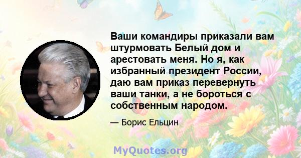 Ваши командиры приказали вам штурмовать Белый дом и арестовать меня. Но я, как избранный президент России, даю вам приказ перевернуть ваши танки, а не бороться с собственным народом.