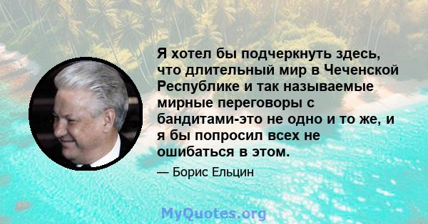 Я хотел бы подчеркнуть здесь, что длительный мир в Чеченской Республике и так называемые мирные переговоры с бандитами-это не одно и то же, и я бы попросил всех не ошибаться в этом.