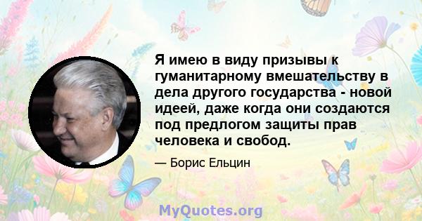 Я имею в виду призывы к гуманитарному вмешательству в дела другого государства - новой идеей, даже когда они создаются под предлогом защиты прав человека и свобод.