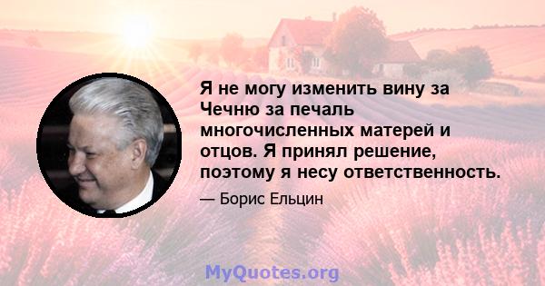 Я не могу изменить вину за Чечню за печаль многочисленных матерей и отцов. Я принял решение, поэтому я несу ответственность.