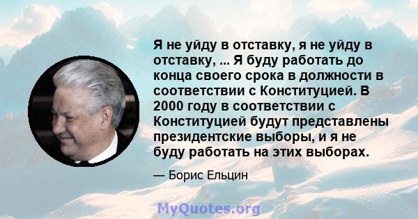 Я не уйду в отставку, я не уйду в отставку, ... Я буду работать до конца своего срока в должности в соответствии с Конституцией. В 2000 году в соответствии с Конституцией будут представлены президентские выборы, и я не