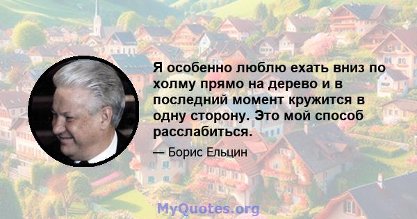 Я особенно люблю ехать вниз по холму прямо на дерево и в последний момент кружится в одну сторону. Это мой способ расслабиться.