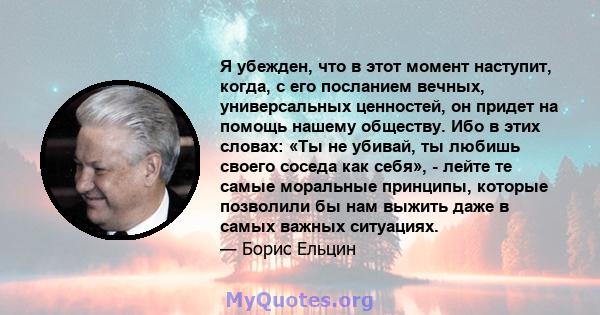 Я убежден, что в этот момент наступит, когда, с его посланием вечных, универсальных ценностей, он придет на помощь нашему обществу. Ибо в этих словах: «Ты не убивай, ты любишь своего соседа как себя», - лейте те самые