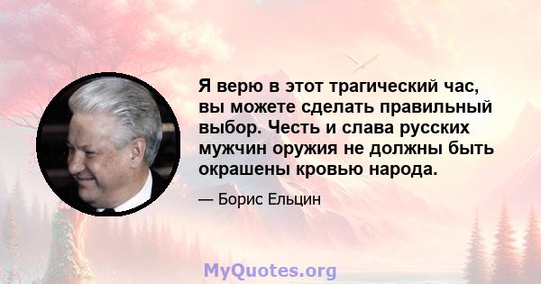 Я верю в этот трагический час, вы можете сделать правильный выбор. Честь и слава русских мужчин оружия не должны быть окрашены кровью народа.