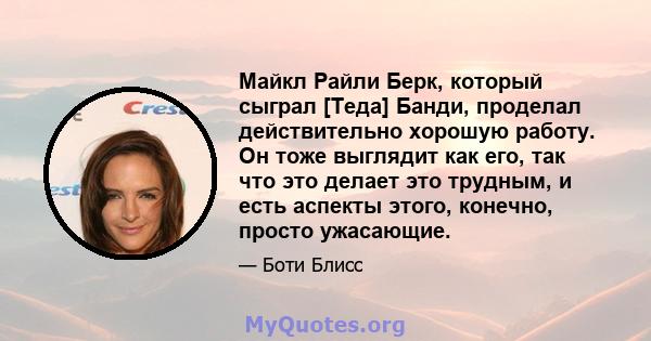 Майкл Райли Берк, который сыграл [Теда] Банди, проделал действительно хорошую работу. Он тоже выглядит как его, так что это делает это трудным, и есть аспекты этого, конечно, просто ужасающие.