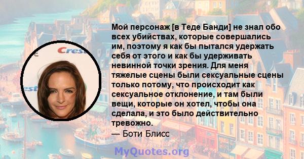 Мой персонаж [в Теде Банди] не знал обо всех убийствах, которые совершались им, поэтому я как бы пытался удержать себя от этого и как бы удерживать невинной точки зрения. Для меня тяжелые сцены были сексуальные сцены