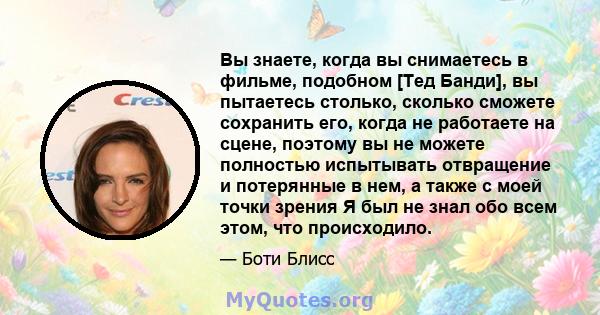 Вы знаете, когда вы снимаетесь в фильме, подобном [Тед Банди], вы пытаетесь столько, сколько сможете сохранить его, когда не работаете на сцене, поэтому вы не можете полностью испытывать отвращение и потерянные в нем, а 