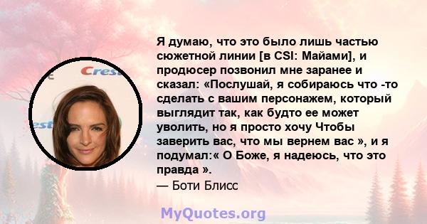 Я думаю, что это было лишь частью сюжетной линии [в CSI: Майами], и продюсер позвонил мне заранее и сказал: «Послушай, я собираюсь что -то сделать с вашим персонажем, который выглядит так, как будто ее может уволить, но 