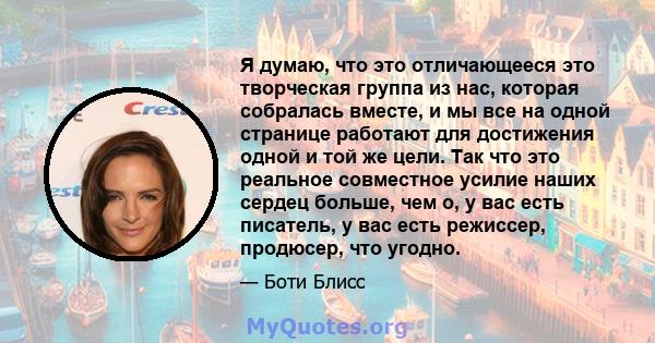 Я думаю, что это отличающееся это творческая группа из нас, которая собралась вместе, и мы все на одной странице работают для достижения одной и той же цели. Так что это реальное совместное усилие наших сердец больше,