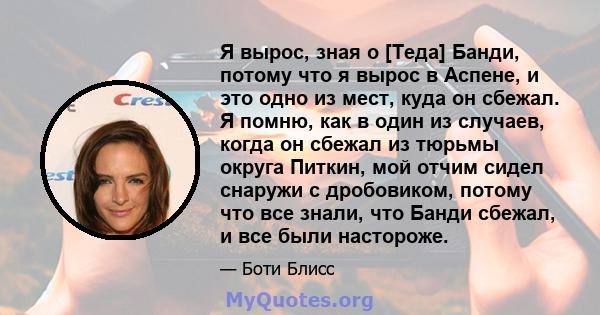 Я вырос, зная о [Теда] Банди, потому что я вырос в Аспене, и это одно из мест, куда он сбежал. Я помню, как в один из случаев, когда он сбежал из тюрьмы округа Питкин, мой отчим сидел снаружи с дробовиком, потому что