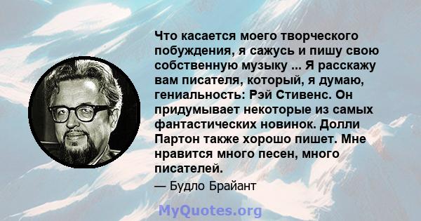 Что касается моего творческого побуждения, я сажусь и пишу свою собственную музыку ... Я расскажу вам писателя, который, я думаю, гениальность: Рэй Стивенс. Он придумывает некоторые из самых фантастических новинок.