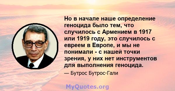 Но в начале наше определение геноцида было тем, что случилось с Армением в 1917 или 1919 году, это случилось с евреем в Европе, и мы не понимали - с нашей точки зрения, у них нет инструментов для выполнения геноцида.