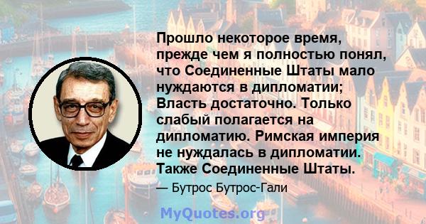 Прошло некоторое время, прежде чем я полностью понял, что Соединенные Штаты мало нуждаются в дипломатии; Власть достаточно. Только слабый полагается на дипломатию. Римская империя не нуждалась в дипломатии. Также