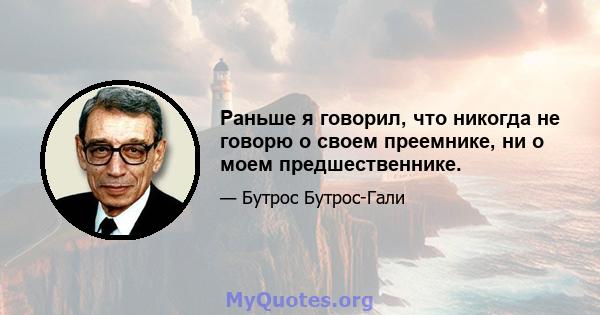 Раньше я говорил, что никогда не говорю о своем преемнике, ни о моем предшественнике.