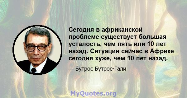 Сегодня в африканской проблеме существует большая усталость, чем пять или 10 лет назад. Ситуация сейчас в Африке сегодня хуже, чем 10 лет назад.