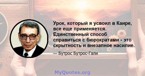 Урок, который я усвоил в Каире, все еще применяется. Единственный способ справиться с бюрократами - это скрытность и внезапное насилие.