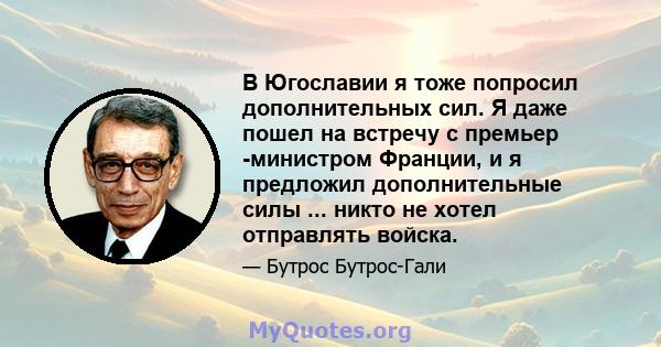 В Югославии я тоже попросил дополнительных сил. Я даже пошел на встречу с премьер -министром Франции, и я предложил дополнительные силы ... никто не хотел отправлять войска.