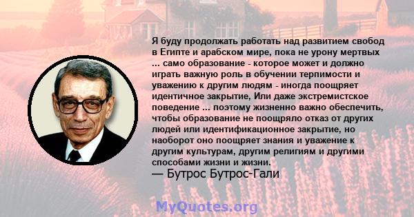 Я буду продолжать работать над развитием свобод в Египте и арабском мире, пока не урону мертвых ... само образование - которое может и должно играть важную роль в обучении терпимости и уважению к другим людям - иногда