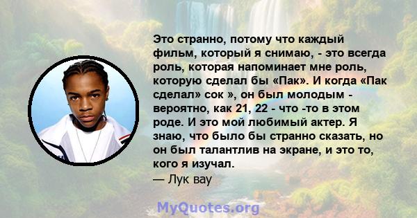 Это странно, потому что каждый фильм, который я снимаю, - это всегда роль, которая напоминает мне роль, которую сделал бы «Пак». И когда «Пак сделал» сок », он был молодым - вероятно, как 21, 22 - что -то в этом роде. И 