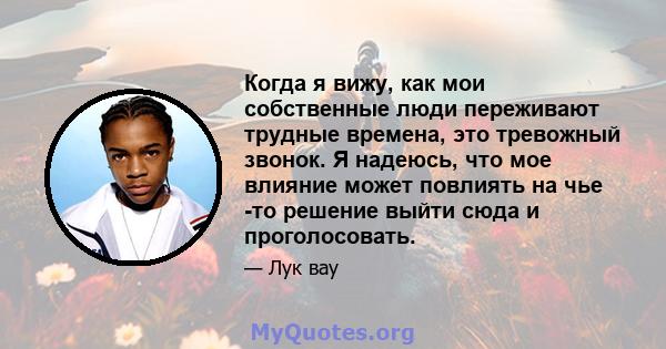 Когда я вижу, как мои собственные люди переживают трудные времена, это тревожный звонок. Я надеюсь, что мое влияние может повлиять на чье -то решение выйти сюда и проголосовать.