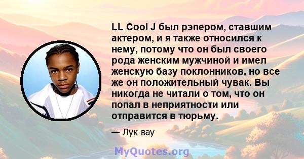 LL Cool J был рэпером, ставшим актером, и я также относился к нему, потому что он был своего рода женским мужчиной и имел женскую базу поклонников, но все же он положительный чувак. Вы никогда не читали о том, что он